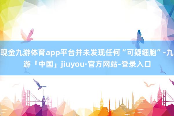 现金九游体育app平台并未发现任何“可疑细胞”-九游「中国」jiuyou·官方网站-登录入口