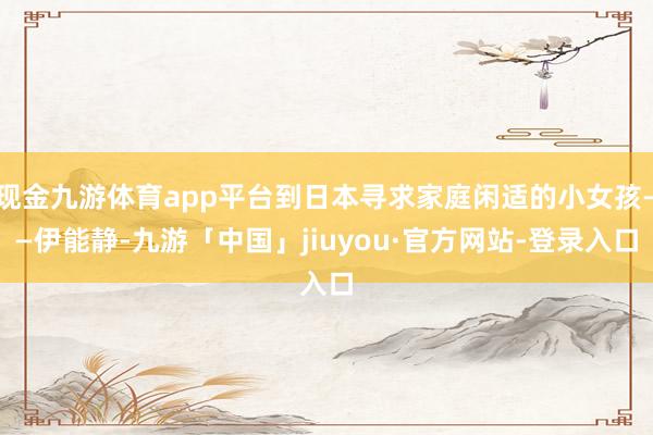 现金九游体育app平台到日本寻求家庭闲适的小女孩——伊能静-九游「中国」jiuyou·官方网站-登录入口