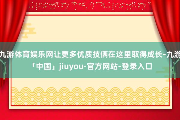 九游体育娱乐网让更多优质技俩在这里取得成长-九游「中国」jiuyou·官方网站-登录入口