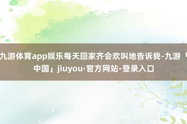 九游体育app娱乐每天回家齐会欢叫地告诉我-九游「中国」jiuyou·官方网站-登录入口