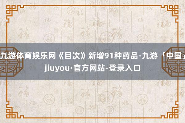 九游体育娱乐网《目次》新增91种药品-九游「中国」jiuyou·官方网站-登录入口
