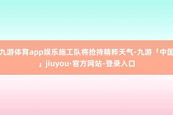 九游体育app娱乐施工队将抢持精粹天气-九游「中国」jiuyou·官方网站-登录入口