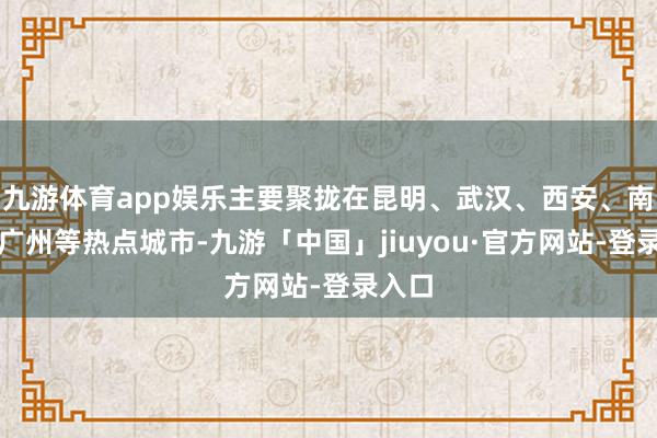 九游体育app娱乐主要聚拢在昆明、武汉、西安、南宁、广州等热点城市-九游「中国」jiuyou·官方网站-登录入口