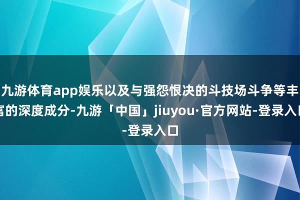 九游体育app娱乐以及与强怨恨决的斗技场斗争等丰富的深度成分-九游「中国」jiuyou·官方网站-登录入口