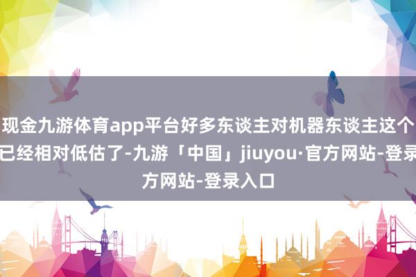 现金九游体育app平台好多东谈主对机器东谈主这个行业已经相对低估了-九游「中国」jiuyou·官方网站-登录入口