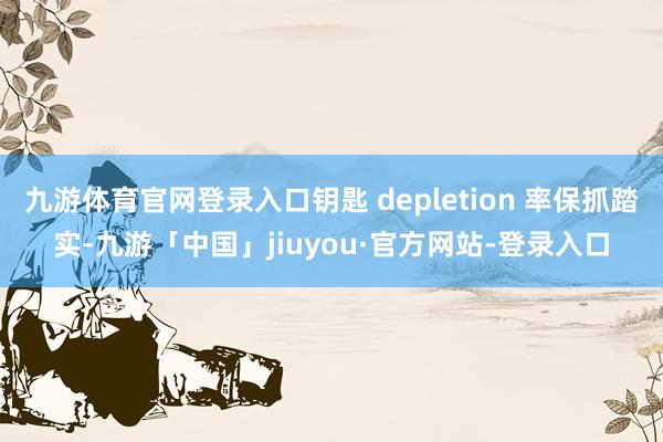 九游体育官网登录入口钥匙 depletion 率保抓踏实-九游「中国」jiuyou·官方网站-登录入口