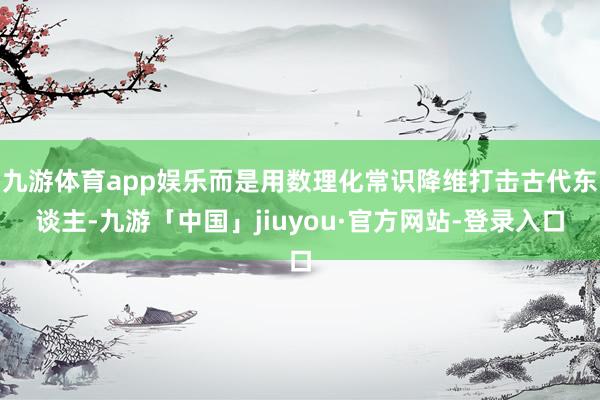 九游体育app娱乐而是用数理化常识降维打击古代东谈主-九游「中国」jiuyou·官方网站-登录入口