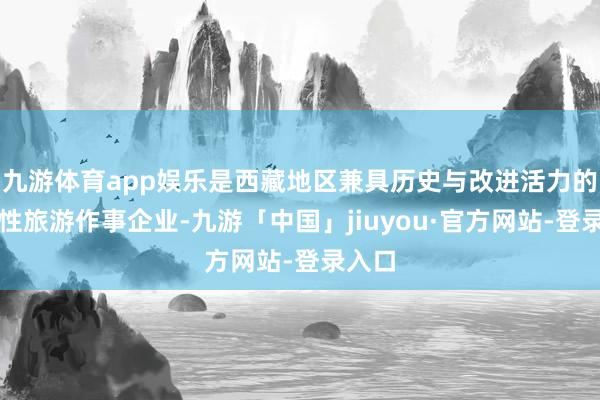 九游体育app娱乐是西藏地区兼具历史与改进活力的笼统性旅游作事企业-九游「中国」jiuyou·官方网站-登录入口
