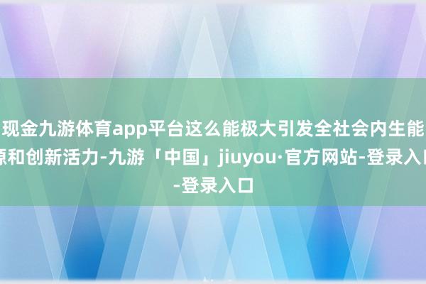 现金九游体育app平台这么能极大引发全社会内生能源和创新活力-九游「中国」jiuyou·官方网站-登录入口