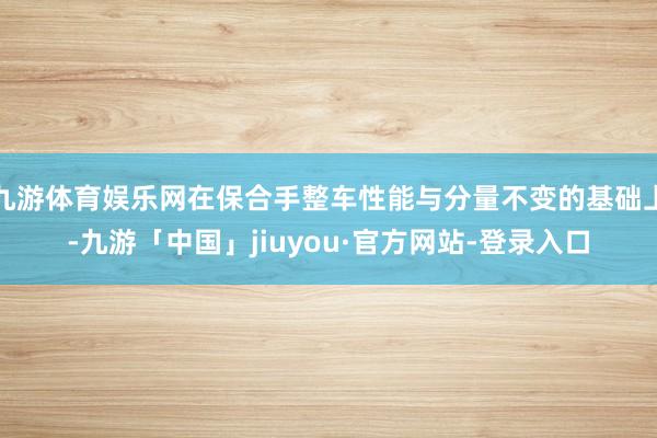 九游体育娱乐网在保合手整车性能与分量不变的基础上-九游「中国」jiuyou·官方网站-登录入口