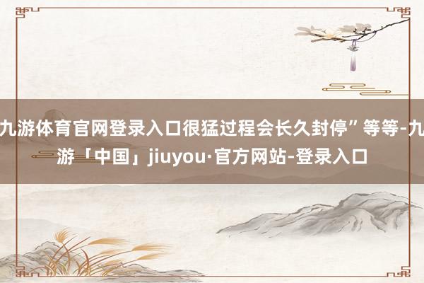 九游体育官网登录入口很猛过程会长久封停”等等-九游「中国」jiuyou·官方网站-登录入口