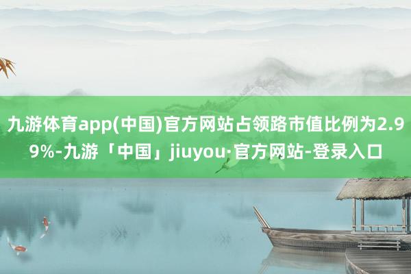 九游体育app(中国)官方网站占领路市值比例为2.99%-九游「中国」jiuyou·官方网站-登录入口