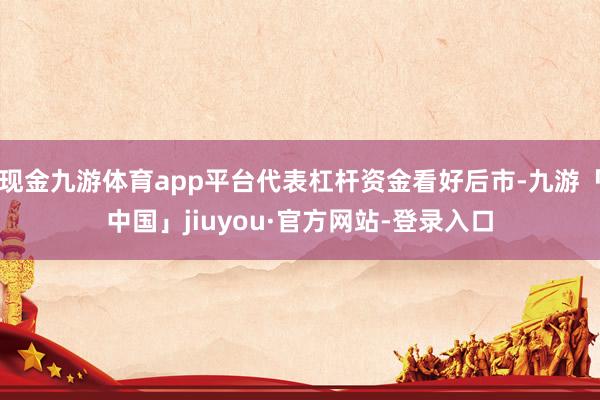 现金九游体育app平台代表杠杆资金看好后市-九游「中国」jiuyou·官方网站-登录入口