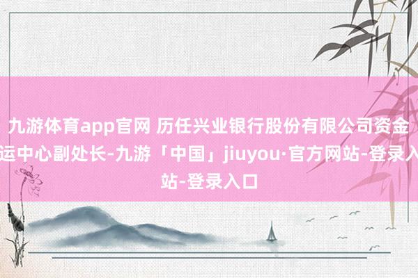 九游体育app官网 历任兴业银行股份有限公司资金营运中心副处长-九游「中国」jiuyou·官方网站-登录入口