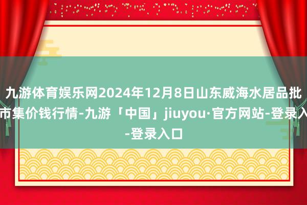 九游体育娱乐网2024年12月8日山东威海水居品批发市集价钱行情-九游「中国」jiuyou·官方网站-登录入口