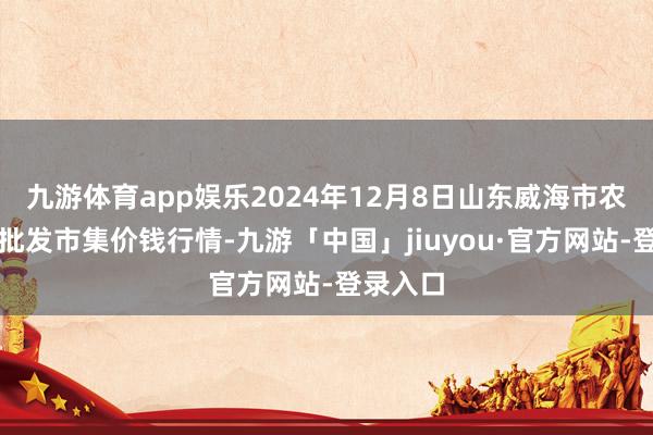 九游体育app娱乐2024年12月8日山东威海市农副家具批发市集价钱行情-九游「中国」jiuyou·官方网站-登录入口