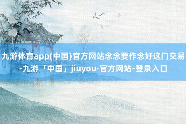九游体育app(中国)官方网站念念要作念好这门交易-九游「中国」jiuyou·官方网站-登录入口