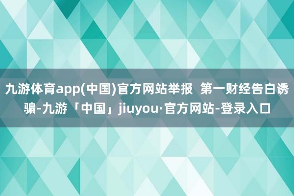 九游体育app(中国)官方网站举报  第一财经告白诱骗-九游「中国」jiuyou·官方网站-登录入口