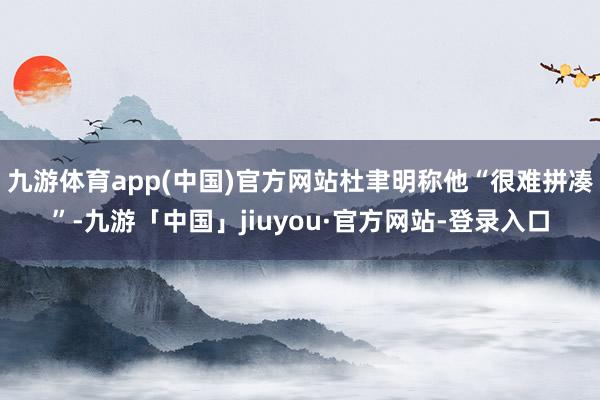 九游体育app(中国)官方网站杜聿明称他“很难拼凑”-九游「中国」jiuyou·官方网站-登录入口