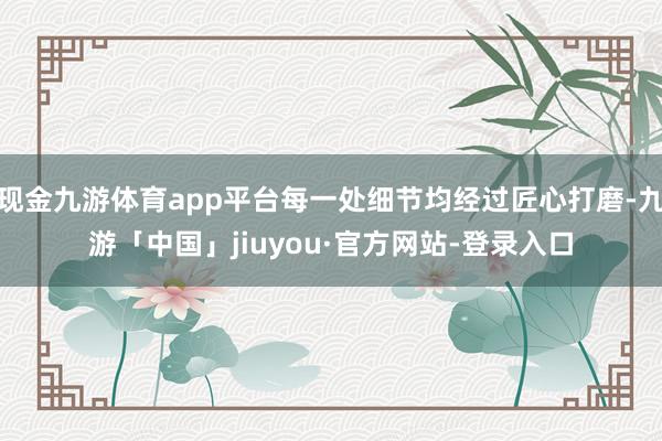 现金九游体育app平台每一处细节均经过匠心打磨-九游「中国」jiuyou·官方网站-登录入口
