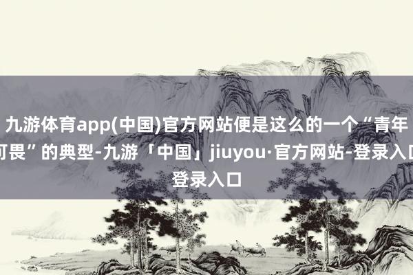 九游体育app(中国)官方网站便是这么的一个“青年可畏”的典型-九游「中国」jiuyou·官方网站-登录入口