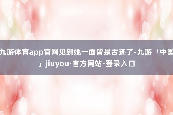 九游体育app官网见到她一面皆是古迹了-九游「中国」jiuyou·官方网站-登录入口
