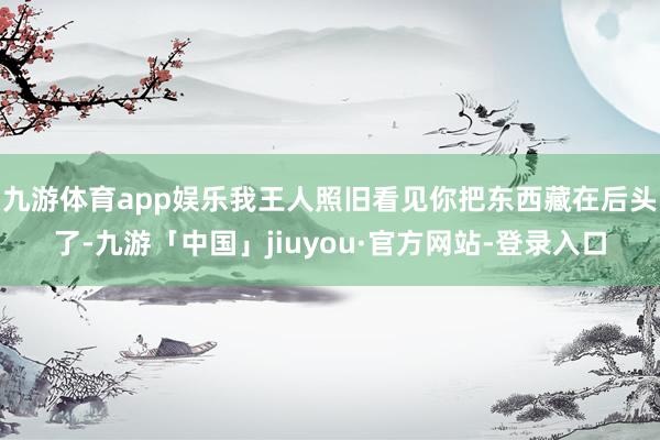 九游体育app娱乐我王人照旧看见你把东西藏在后头了-九游「中国」jiuyou·官方网站-登录入口