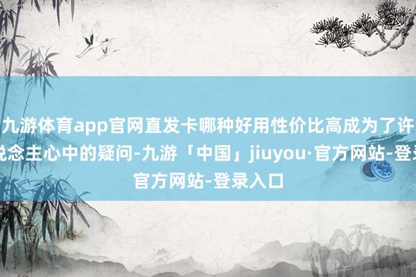 九游体育app官网直发卡哪种好用性价比高成为了许多东说念主心中的疑问-九游「中国」jiuyou·官方网站-登录入口