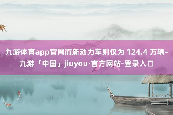 九游体育app官网而新动力车则仅为 124.4 万辆-九游「中国」jiuyou·官方网站-登录入口