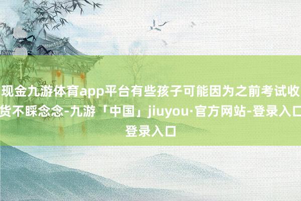 现金九游体育app平台有些孩子可能因为之前考试收货不睬念念-九游「中国」jiuyou·官方网站-登录入口