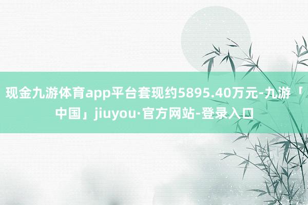 现金九游体育app平台套现约5895.40万元-九游「中国」jiuyou·官方网站-登录入口