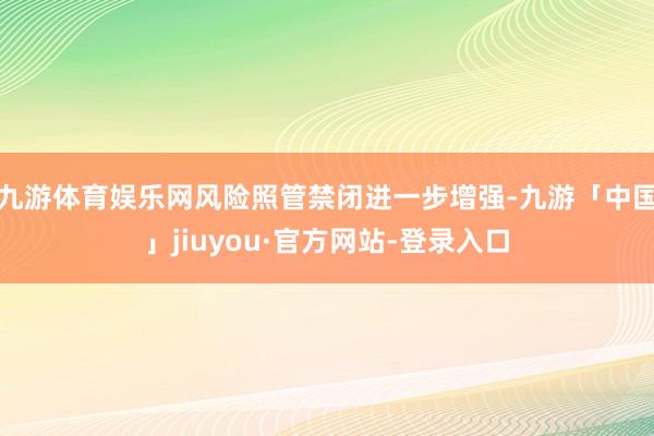 九游体育娱乐网风险照管禁闭进一步增强-九游「中国」jiuyou·官方网站-登录入口
