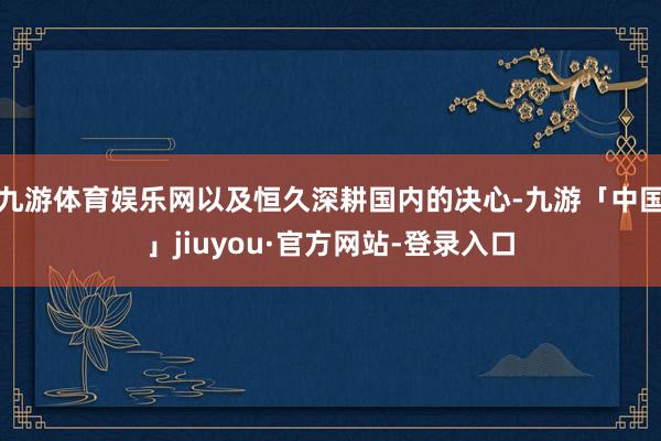 九游体育娱乐网以及恒久深耕国内的决心-九游「中国」jiuyou·官方网站-登录入口