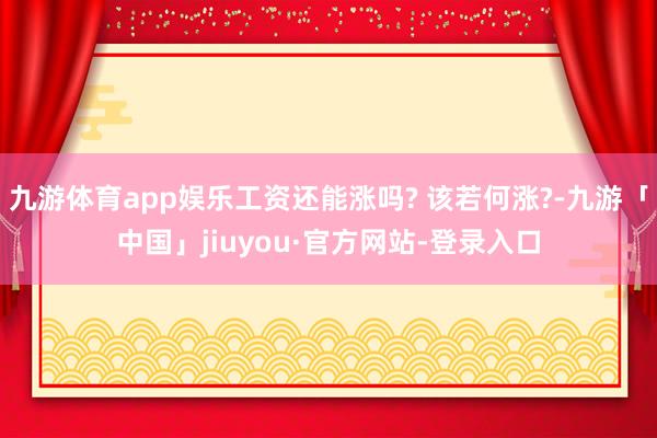 九游体育app娱乐工资还能涨吗? 该若何涨?-九游「中国」jiuyou·官方网站-登录入口