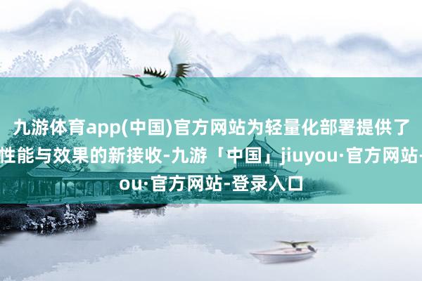 九游体育app(中国)官方网站为轻量化部署提供了一个兼顾性能与效果的新接收-九游「中国」jiuyou·官方网站-登录入口