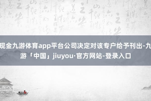 现金九游体育app平台公司决定对该专户给予刊出-九游「中国」jiuyou·官方网站-登录入口