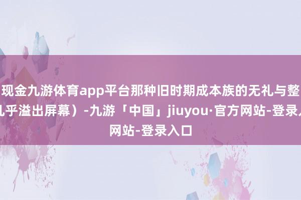 现金九游体育app平台那种旧时期成本族的无礼与整个几乎溢出屏幕)-九游「中国」jiuyou·官方网站-登录入口