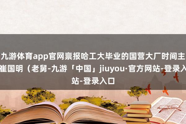九游体育app官网禀报哈工大毕业的国营大厂时间主干崔国明(老舅-九游「中国」jiuyou·官方网站-登录入口