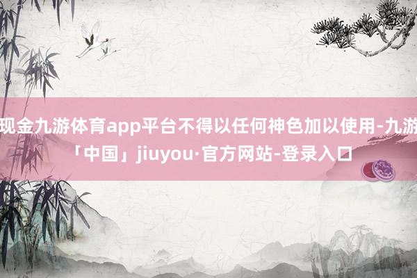 现金九游体育app平台不得以任何神色加以使用-九游「中国」jiuyou·官方网站-登录入口