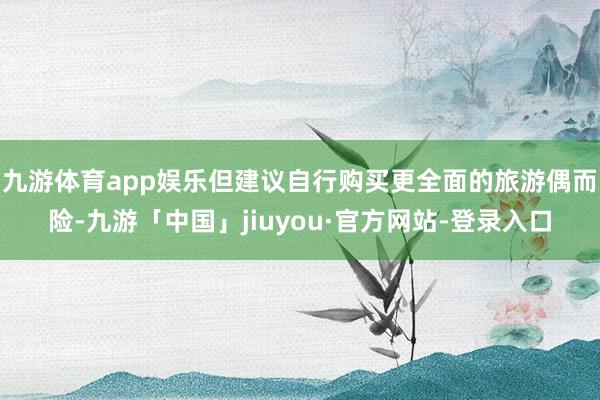 九游体育app娱乐但建议自行购买更全面的旅游偶而险-九游「中国」jiuyou·官方网站-登录入口