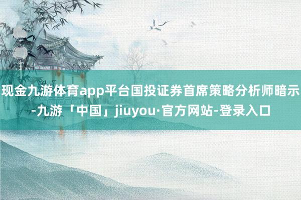 现金九游体育app平台 国投证券首席策略分析师暗示-九游「中国」jiuyou·官方网站-登录入口