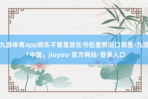九游体育app娱乐不管是放在书包里照旧口袋里-九游「中国」jiuyou·官方网站-登录入口