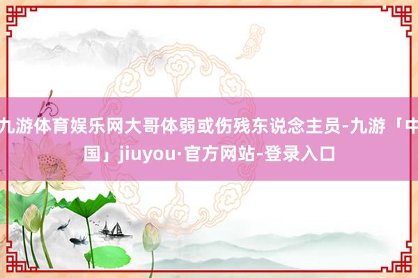 九游体育娱乐网大哥体弱或伤残东说念主员-九游「中国」jiuyou·官方网站-登录入口