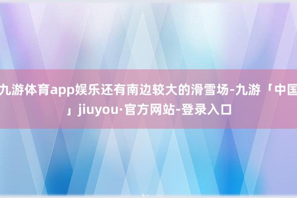 九游体育app娱乐还有南边较大的滑雪场-九游「中国」jiuyou·官方网站-登录入口