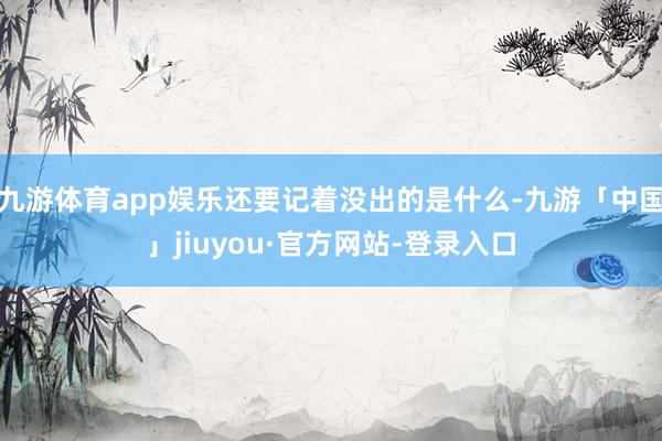 九游体育app娱乐还要记着没出的是什么-九游「中国」jiuyou·官方网站-登录入口