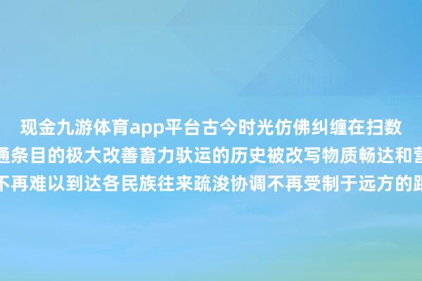 现金九游体育app平台古今时光仿佛纠缠在扫数历史与当代和谐共舞交通条目的极大改善畜力驮运的历史被改写物质畅达和营业往复愈加浮浅西藏不再难以到达各民族往来疏浚协调不再受制于远方的距离怀着敬畏之心迢遥旅客走进这座陈旧的城市感受古熟习立的尊容回味当地特质好意思食穿上中意的服装体验浓郁的藏族风情阳光下郑重的拉萨透着宁静与祥和诉说传统与当代协调的新故事每一谈光影皆是对往常最好意思好的欲望筹办：储国强统筹：党黎、洛登记者：索朗德吉、卢丹阳-九游「中国」jiuyou·官方网站-登录入口