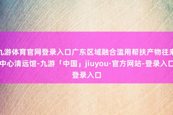 九游体育官网登录入口广东区域融合滥用帮扶产物往来中心清远馆-九游「中国」jiuyou·官方网站-登录入口