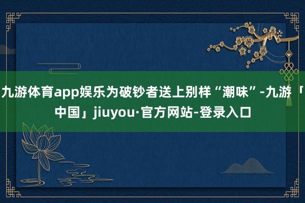 九游体育app娱乐为破钞者送上别样“潮味”-九游「中国」jiuyou·官方网站-登录入口