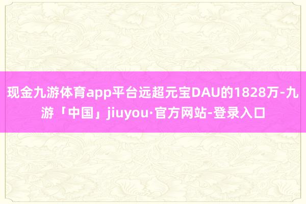 现金九游体育app平台远超元宝DAU的1828万-九游「中国」jiuyou·官方网站-登录入口