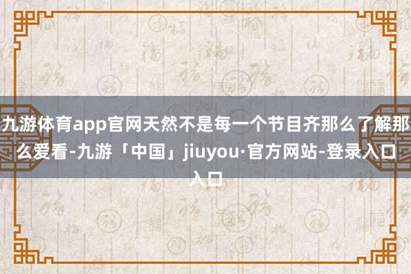 九游体育app官网天然不是每一个节目齐那么了解那么爱看-九游「中国」jiuyou·官方网站-登录入口